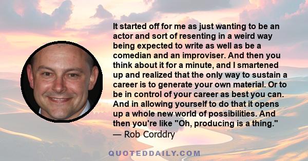 It started off for me as just wanting to be an actor and sort of resenting in a weird way being expected to write as well as be a comedian and an improviser. And then you think about it for a minute, and I smartened up