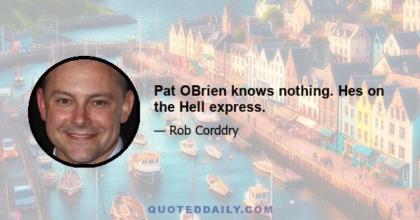 Pat OBrien knows nothing. Hes on the Hell express.