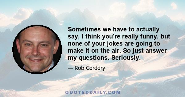 Sometimes we have to actually say, I think you're really funny, but none of your jokes are going to make it on the air. So just answer my questions. Seriously.