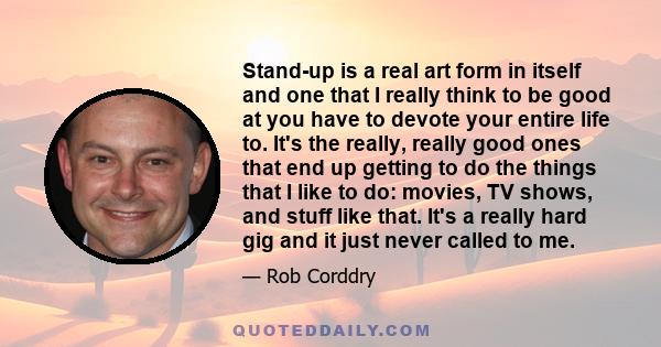 Stand-up is a real art form in itself and one that I really think to be good at you have to devote your entire life to. It's the really, really good ones that end up getting to do the things that I like to do: movies,