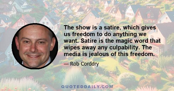 The show is a satire, which gives us freedom to do anything we want. Satire is the magic word that wipes away any culpability. The media is jealous of this freedom.