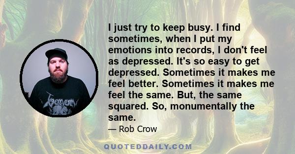 I just try to keep busy. I find sometimes, when I put my emotions into records, I don't feel as depressed. It's so easy to get depressed. Sometimes it makes me feel better. Sometimes it makes me feel the same. But, the