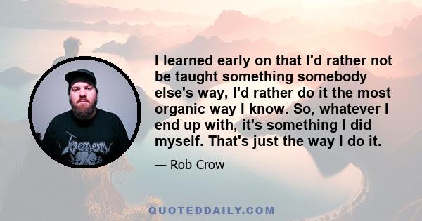 I learned early on that I'd rather not be taught something somebody else's way, I'd rather do it the most organic way I know. So, whatever I end up with, it's something I did myself. That's just the way I do it.