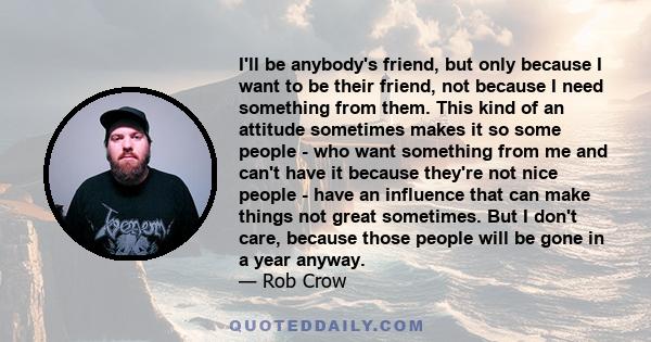 I'll be anybody's friend, but only because I want to be their friend, not because I need something from them. This kind of an attitude sometimes makes it so some people - who want something from me and can't have it