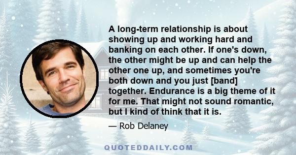 A long-term relationship is about showing up and working hard and banking on each other. If one's down, the other might be up and can help the other one up, and sometimes you're both down and you just [band] together.