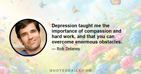 Depression taught me the importance of compassion and hard work, and that you can overcome enormous obstacles.