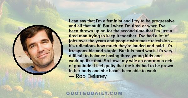 I can say that I'm a feminist and I try to be progressive and all that stuff. But I when I'm tired or when I've been thrown up on for the second time that I'm just a tired man trying to keep it together. I've had a lot