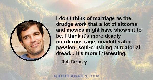 I don't think of marriage as the drudge work that a lot of sitcoms and movies might have shown it to be, I think it's more deadly murderous rage, unadulterated passion, soul-crushing purgatorial dread... It's more