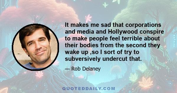 It makes me sad that corporations and media and Hollywood conspire to make people feel terrible about their bodies from the second they wake up ,so I sort of try to subversively undercut that.