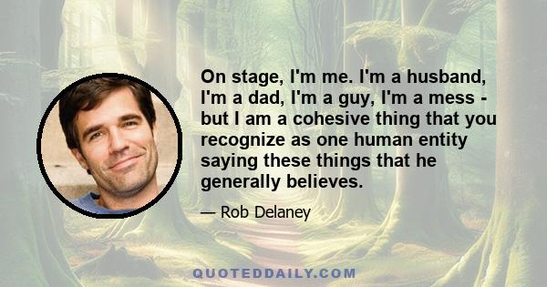 On stage, I'm me. I'm a husband, I'm a dad, I'm a guy, I'm a mess - but I am a cohesive thing that you recognize as one human entity saying these things that he generally believes.