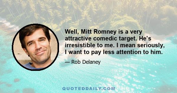 Well, Mitt Romney is a very attractive comedic target. He’s irresistible to me. I mean seriously, I want to pay less attention to him.