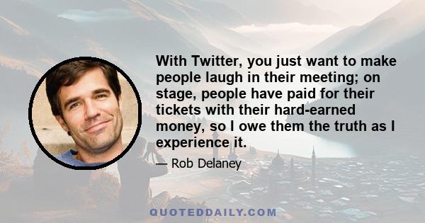 With Twitter, you just want to make people laugh in their meeting; on stage, people have paid for their tickets with their hard-earned money, so I owe them the truth as I experience it.