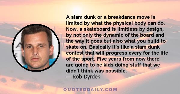 A slam dunk or a breakdance move is limited by what the physical body can do. Now, a skateboard is limitless by design, by not only the dynamic of the board and the way it goes but also what you build to skate on.