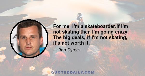 For me, I'm a skateboarder.If I'm not skating then I'm going crazy. The big deals, if I'm not skating, it's not worth it.