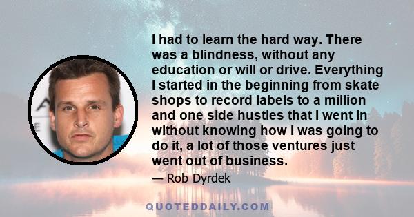 I had to learn the hard way. There was a blindness, without any education or will or drive. Everything I started in the beginning from skate shops to record labels to a million and one side hustles that I went in