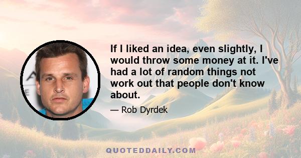 If I liked an idea, even slightly, I would throw some money at it. I've had a lot of random things not work out that people don't know about.