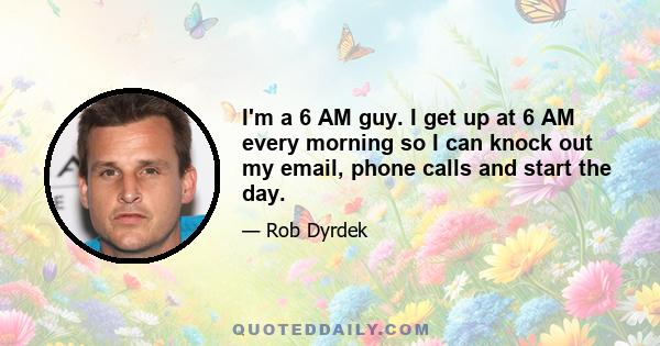 I'm a 6 AM guy. I get up at 6 AM every morning so I can knock out my email, phone calls and start the day.