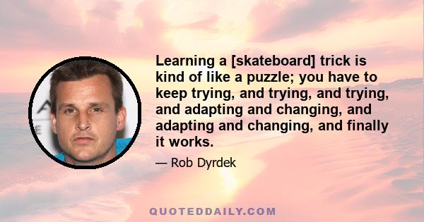 Learning a [skateboard] trick is kind of like a puzzle; you have to keep trying, and trying, and trying, and adapting and changing, and adapting and changing, and finally it works.