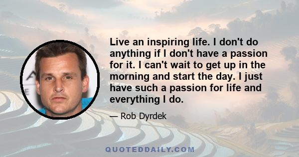 Live an inspiring life. I don't do anything if I don't have a passion for it. I can't wait to get up in the morning and start the day. I just have such a passion for life and everything I do.