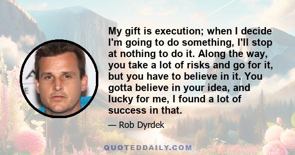 My gift is execution; when I decide I'm going to do something, I'll stop at nothing to do it. Along the way, you take a lot of risks and go for it, but you have to believe in it. You gotta believe in your idea, and