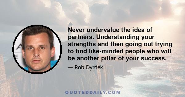 Never undervalue the idea of partners. Understanding your strengths and then going out trying to find like-minded people who will be another pillar of your success.