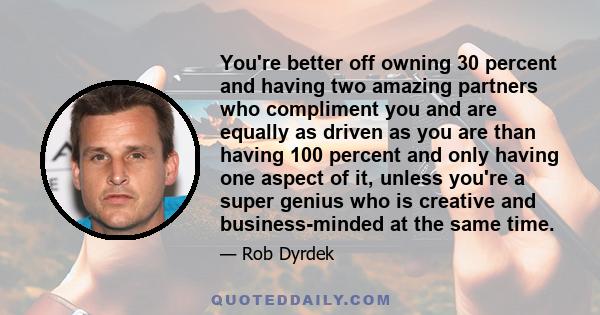 You're better off owning 30 percent and having two amazing partners who compliment you and are equally as driven as you are than having 100 percent and only having one aspect of it, unless you're a super genius who is