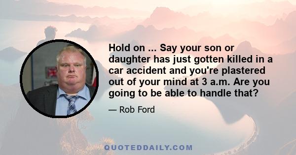 Hold on ... Say your son or daughter has just gotten killed in a car accident and you're plastered out of your mind at 3 a.m. Are you going to be able to handle that?