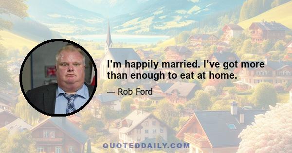 I’m happily married. I’ve got more than enough to eat at home.