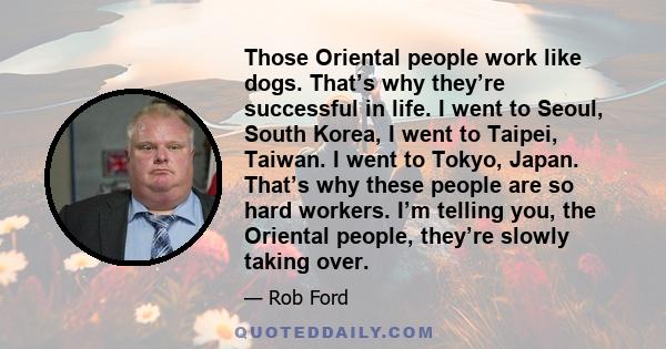 Those Oriental people work like dogs. That’s why they’re successful in life. I went to Seoul, South Korea, I went to Taipei, Taiwan. I went to Tokyo, Japan. That’s why these people are so hard workers. I’m telling you,