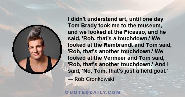 I didn't understand art, until one day Tom Brady took me to the museum, and we looked at the Picasso, and he said, 'Rob, that's a touchdown.' We looked at the Rembrandt and Tom said, 'Rob, that's another touchdown.' We