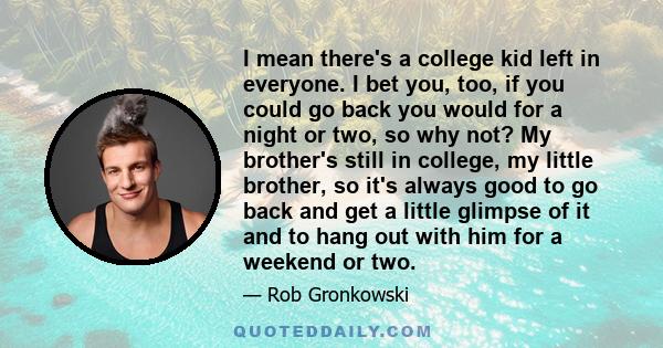 I mean there's a college kid left in everyone. I bet you, too, if you could go back you would for a night or two, so why not? My brother's still in college, my little brother, so it's always good to go back and get a