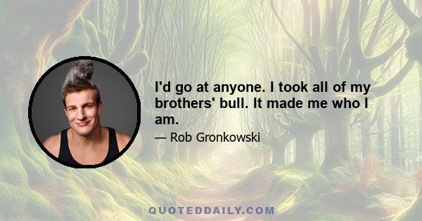 I'd go at anyone. I took all of my brothers' bull. It made me who I am.