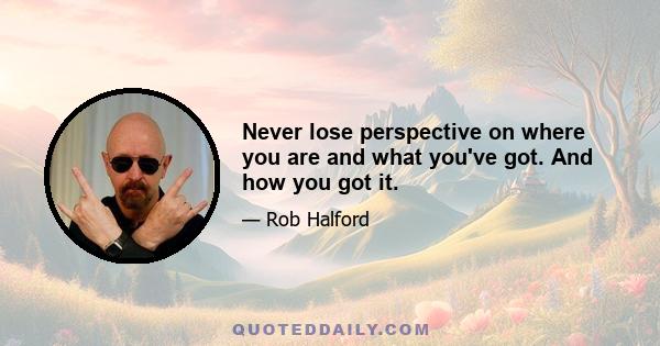 Never lose perspective on where you are and what you've got. And how you got it.