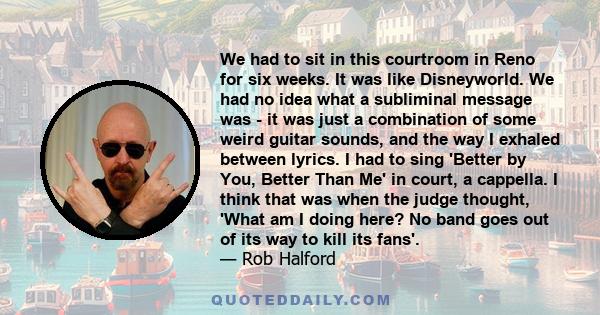 We had to sit in this courtroom in Reno for six weeks. It was like Disneyworld. We had no idea what a subliminal message was - it was just a combination of some weird guitar sounds, and the way I exhaled between lyrics. 