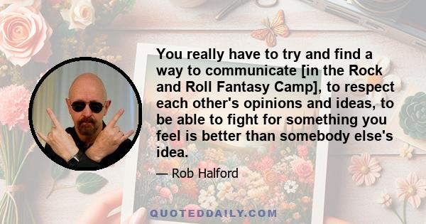 You really have to try and find a way to communicate [in the Rock and Roll Fantasy Camp], to respect each other's opinions and ideas, to be able to fight for something you feel is better than somebody else's idea.