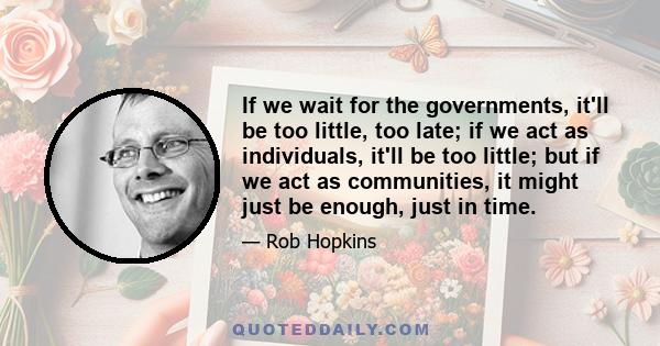 If we wait for the governments, it'll be too little, too late; if we act as individuals, it'll be too little; but if we act as communities, it might just be enough, just in time.