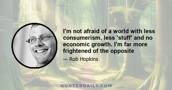 I'm not afraid of a world with less consumerism, less 'stuff' and no economic growth. I'm far more frightened of the opposite