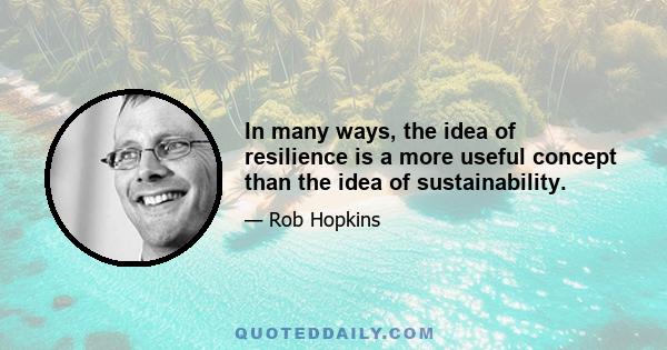 In many ways, the idea of resilience is a more useful concept than the idea of sustainability.