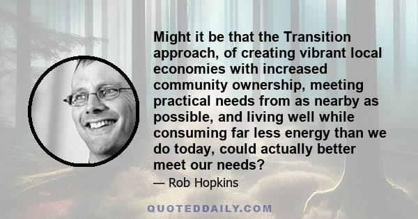 Might it be that the Transition approach, of creating vibrant local economies with increased community ownership, meeting practical needs from as nearby as possible, and living well while consuming far less energy than