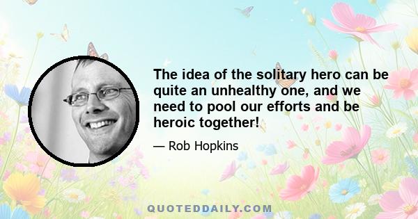 The idea of the solitary hero can be quite an unhealthy one, and we need to pool our efforts and be heroic together!