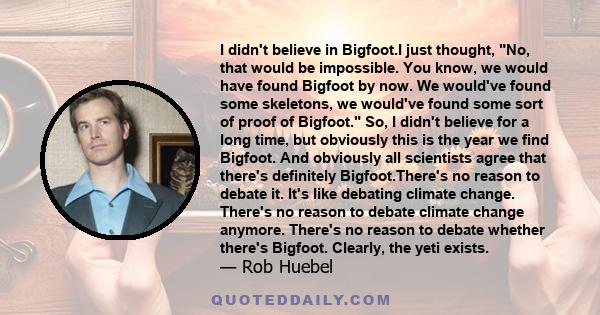 I didn't believe in Bigfoot.I just thought, No, that would be impossible. You know, we would have found Bigfoot by now. We would've found some skeletons, we would've found some sort of proof of Bigfoot. So, I didn't