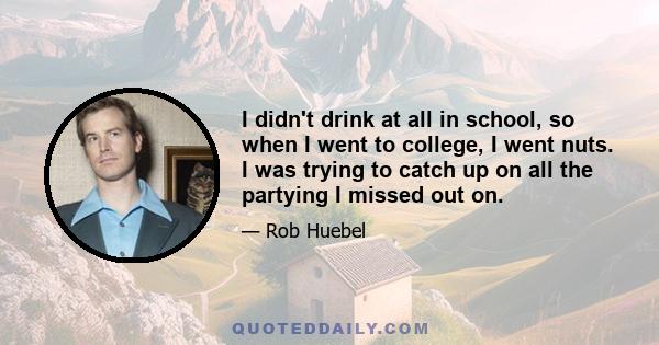 I didn't drink at all in school, so when I went to college, I went nuts. I was trying to catch up on all the partying I missed out on.