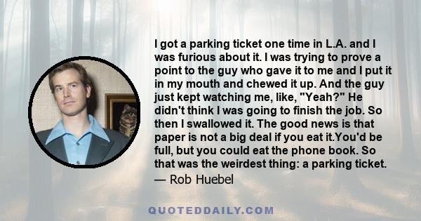 I got a parking ticket one time in L.A. and I was furious about it. I was trying to prove a point to the guy who gave it to me and I put it in my mouth and chewed it up. And the guy just kept watching me, like, Yeah? He 