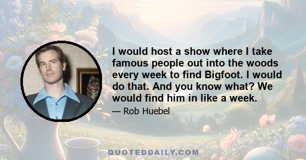 I would host a show where I take famous people out into the woods every week to find Bigfoot. I would do that. And you know what? We would find him in like a week.