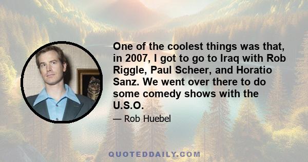 One of the coolest things was that, in 2007, I got to go to Iraq with Rob Riggle, Paul Scheer, and Horatio Sanz. We went over there to do some comedy shows with the U.S.O.