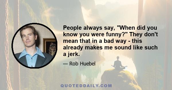 People always say, When did you know you were funny? They don't mean that in a bad way - this already makes me sound like such a jerk.