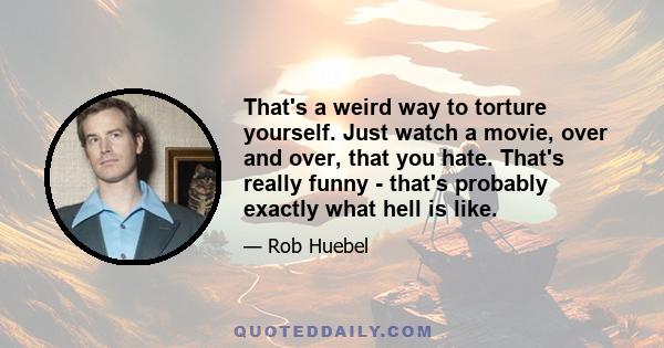 That's a weird way to torture yourself. Just watch a movie, over and over, that you hate. That's really funny - that's probably exactly what hell is like.