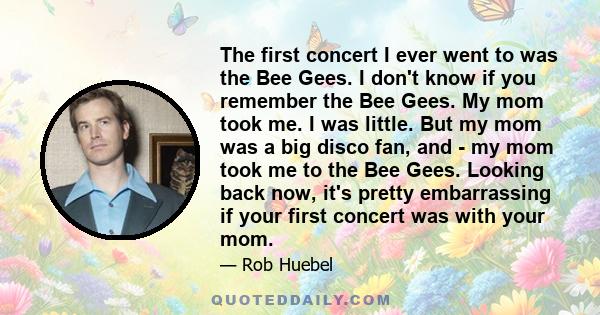 The first concert I ever went to was the Bee Gees. I don't know if you remember the Bee Gees. My mom took me. I was little. But my mom was a big disco fan, and - my mom took me to the Bee Gees. Looking back now, it's