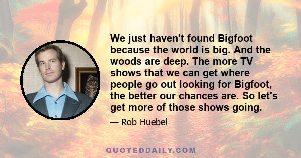 We just haven't found Bigfoot because the world is big. And the woods are deep. The more TV shows that we can get where people go out looking for Bigfoot, the better our chances are. So let's get more of those shows