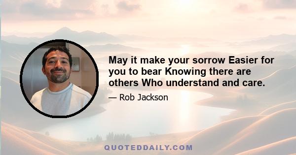 May it make your sorrow Easier for you to bear Knowing there are others Who understand and care.